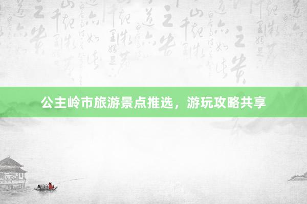 公主岭市旅游景点推选，游玩攻略共享