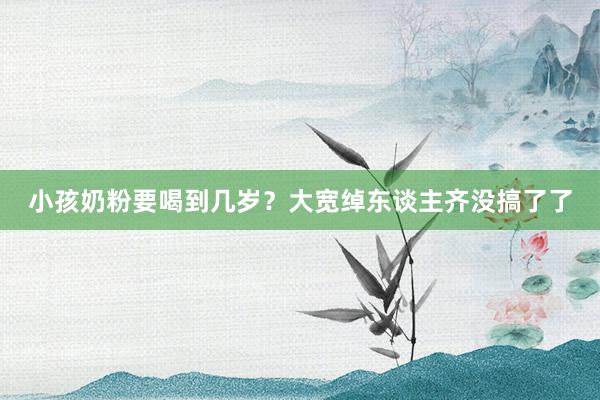 小孩奶粉要喝到几岁？大宽绰东谈主齐没搞了了