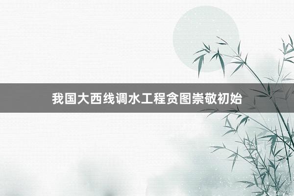 我国大西线调水工程贪图崇敬初始