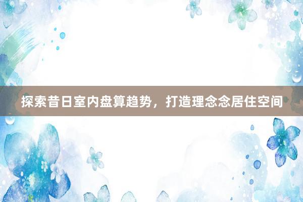 探索昔日室内盘算趋势，打造理念念居住空间